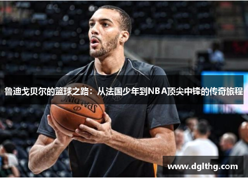 鲁迪戈贝尔的篮球之路：从法国少年到NBA顶尖中锋的传奇旅程