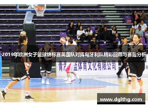 2019年欧洲女子篮球锦标赛英国队对阵匈牙利队精彩回顾与赛后分析
