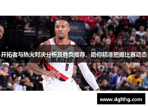 开拓者与热火对决分析及胜负推荐，助你精准把握比赛动态